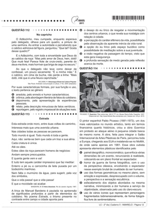 *AMAR25dom5*

QUESTÃO 94                                                                                  QUESTÃO 95
                                    (O WDQJR                                                                (V SRVLEOH UHGXFLU OD EDVXUD
    Ya sea como danza, música, poesía o cabal                                                    En México se producen más de 10 millones de m3
H[SUHVLyQ GH XQD ¿ORVRItD GH YLGD HO WDQJR SRVHH XQD                                       de basura mensualmente, depositados en más de 50 mil
larga y valiosa trayectoria, jalonada de encuentros y                                       tiraderos de basura legales y clandestinos, que afectan
desencuentros, amores y odios, nacida desde lo más                                          de manera directa nuestra calidad de vida, pues nuestros
hondo de la historia argentina.                                                             recursos naturales son utilizados desproporcionalmente,
    El nuevo ambiente es el cabaret, su nuevo cultor                                        como materias primas que luego desechamos y tiramos
la clase media porteña, que ameniza sus momentos                                            convirtiéndolos en materiales inútiles y focos de
GH GLYHUVLyQ FRQ QXHYDV FRPSRVLFLRQHV VXVWLWXHQGR                                         LQIHFFLyQ
el carácter malevo del tango primitivo por una nueva                                            Todo aquello que compramos y consumimos tiene
poesía más acorde con las concepciones estéticas                                            XQD UHODFLyQ GLUHFWD FRQ OR TXH WLUDPRV RQVXPLHQGR
provenientes de Londres y París.                                                            UDFLRQDOPHQWH HYLWDQGR HO GHUURFKH  XVDQGR VyOR OR
    Ya en la década del ‘20 el tango se anima incluso                                       indispensable, directamente colaboramos con el cuidado
a traspasar las fronteras del país, recalando en lujosos                                    del ambiente.
salones parisinos donde es aclamado por públicos
                                                                                                Si la basura se compone de varios desperdicios
selectos que adhieren entusiastas a la sensualidad
del nuevo baile. Ya no es privativo de los bajos fondos                                     y si como desperdicios no fueron basura, si los
porteños; ahora se escucha y se baila en salones                                            separamos adecuadamente, podremos controlarlos
elegantes, clubs y casas particulares.                                                      y evitar posteriores problemas. Reciclar se traduce
                                                                                            en importantes ahorros de energía, ahorro de agua
    El tango revive con juveniles fuerzas en ajironadas                                     potable, ahorro de materias primas, menor impacto en
YHUVLRQHV GH JUXSRV URFNHURV SUHVHQWDFLRQHV HQ                                             los ecosistemas y sus recursos naturales y ahorro de
elegantes reductos de San Telmo, Barracas y La Boca y                                       tiempo, dinero y esfuerzo.
películas foráneas que lo divulgan por el mundo entero.
   Disponível em: http://www.elpolvorin.over-blog.es. Acesso em: 22 jun. 2011 (adaptado).
                                                                                               Es necesario saber para empezar a actuar...
                                                                                                  Disponível em: http://www.tododecarton.com. Acesso em: 27 abr. 2010 (adaptado).
Sabendo-se que a produção cultural de um país
SRGH LQÀXHQFLDU UHWUDWDU RX LQFOXVLYH VHU UHÀH[R GH                                      $ SDUWLU GR TXH VH D¿UPD QR ~OWLPR SDUiJUDIR ³(V
DFRQWHFLPHQWRV GH VXD KLVWyULD R WDQJR GHQWUR GR                                          necesario saber para empezar a actuar...”, pode-se
                                                                                            constatar que o texto foi escrito com a intenção de
FRQWH[WR KLVWyULFR DUJHQWLQR p UHFRQKHFLGR SRU
                                                                                            A informar o leitor a respeito da importância da
A PDQWHUVH LQDOWHUDGR DR ORQJR GH VXD KLVWyULD QR
                                                                                               reciclagem para a conservação do meio ambiente.
   país.
                                                                                            B indicar os cuidados que se deve ter para não consumir
B LQÀXHQFLDU RV VXE~UELRV VHP FKHJDU D RXWUDV                                                 alimentos que podem ser focos de infecção.
   regiões.                                                                                 C denunciar o quanto o consumismo é nocivo, pois é o
C sobreviver e se difundir, ultrapassando as fronteiras                                        gerador dos dejetos produzidos no México.
   do país.                                                                                 D ensinar como economizar tempo, dinheiro e esforço
D manifestar seu valor primitivo nas diferentes                                                D SDUWLU GRV  PLO GHSyVLWRV GH OL[R OHJDOL]DGRV
   camadas sociais.                                                                         E alertar a população mexicana para os perigos
E LJQRUDU D LQÀXrQFLD GH SDtVHV HXURSHXV FRPR                                                 causados pelos consumidores de matéria-prima
   Inglaterra e França.                                                                        reciclável.




LC - 2º dia | Caderno 5 - AMARELO - Página 5
 