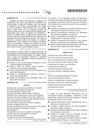 *AMAR25dom7*

QUESTÃO 98                                                                              $R UHÀHWLU VREUH a possível extinção do livro impresso
                                                                                        e o surgimento de outros suportes em via eletrônica, o
      4XHP p Sobre, pouco se apega, é um giro-o-giro no                                 cronista manifesta seu ponto de vista, defendendo que
vago dos gerais, que nem os pássaros de rios e lagoas. O
                                                                                        A o cordel é um dos gêneros textuais, por exemplo,
senhor vê: o Zé-Zim, o melhor meeiro meu aqui, risonho                                      que será extinto com o avanço da tecnologia.
H KDELOLGRVR 3HUJXQWR     =p=LP SRU TXH p TXH YRFr                                  B o livro impresso permanecerá como objeto cultural
QmR FULD JDOLQKDVG¶DQJROD FRPR WRGR R PXQGR ID]                                          veiculador de impressões e de valores culturais.
4XHUR FULDU QDGD QmR     PH GHX UHVSRVWD     (X JRVWR                               C R VXUJLPHQWR GD PtGLD HOHWU{QLFD GHFUHWRX R ¿P GR
muito de mudar... [...] Belo um dia, ele tora. Ninguém                                      prazer de se ler textos em livros e suportes impressos.
discrepa. Eu, tantas, mesmo digo. Eu dou proteção.                                      D os textos continuarão vivos e passíveis de
[...] Essa não faltou também à minha mãe, quando eu                                         reprodução em novas tecnologias, mesmo que os
era menino, no sertãozinho de minha terra. [...] Gente                                      livros desapareçam.
                                                                                        E os livros impressos desaparecerão e, com eles,
melhor do lugar eram todos dessa família Guedes,
                                                                                            a possibilidade de se ler obras literárias dos mais
Jidião Guedes; quando saíram de lá, nos trouxeram                                           diversos gêneros.
MXQWR PLQKD PmH H HX )LFDPRV H[LVWLQGR HP WHUULWyULR
baixio da Sirga, da outra banda, ali onde o de-Janeiro vai                              QUESTÃO 100
no São Francisco, o senhor sabe.                                                                                TEXTO I
       ROSA, J. G. *UDQGH 6HUWmR: Veredas. Rio de Janeiro: José Olympio (fragmento).                    2QGH HVWi D KRQHVWLGDGH
Na passagem citada, Riobaldo expõe uma situação                                         Você tem palacete reluzente
decorrente de uma desigualdade social típica das áreas                                  Tem joias e criados à vontade
rurais brasileiras marcadas pela concentração de terras                                 Sem ter nenhuma herança ou parente
e pela relação de dependência entre agregados e                                         6y DQGD GH DXWRPyYHO QD FLGDGH
fazendeiros. No texto, destaca-se essa relação porque                                   E o povo pergunta com maldade:
o personagem-narrador                                                                   2QGH HVWi D KRQHVWLGDGH
A UHODWD D VHX LQWHUORFXWRU D KLVWyULD GH =p=LP                                       2QGH HVWi D KRQHVWLGDGH
    demonstrando sua pouca disposição em ajudar seus                                    O seu dinheiro nasce de repente
    agregados, uma vez que superou essa condição                                        E embora não se saiba se é verdade
    graças à sua força de trabalho.                                                     Você acha nas ruas diariamente
B descreve o processo de transformação de um meeiro                                     Anéis, dinheiro e felicidade...
    — espécie de agregado — em proprietário de terra.                                   Vassoura dos salões da sociedade
C denuncia a falta de compromisso e a desocupação                                       4XH YDUUH R TXH HQFRQWUDU HP VXD IUHQWH
    dos moradores, que pouco se envolvem no trabalho                                    Promove festivais de caridade
    da terra.                                                                           Em nome de qualquer defunto ausente...
D mostra como a condição material da vida do                                                       ROSA, N. Disponível em: http://www.mpbnet.com.br. Acesso em: abr. 2010.
    VHUWDQHMR p GL¿FXOWDGD SHOD VXD GXSOD FRQGLomR GH                                                          TEXTO II
    homem livre e, ao mesmo tempo, dependente.
                                                                                            Um vulto da histyULD GD P~VLFD SRSXODU EUDVLOHLUD
E mantém o distanciamento narrativo condizente com
                                                                                        reconhecido nacionalmente, é Noel Rosa. Ele nasceu
    sua posição social, de proprietário de terras.                                      HP  QR 5LR GH -DQHLUR SRUWDQWR VH HVWLYHVVH YLYR
QUESTÃO 99                                                                              estaria completando 100 anos. Mas faleceu aos 26 anos
                                                                                        de idade, vítima de tuberculose, deixando um acervo de
    $ GLVFXVVmR VREUH ³R ¿P GR OLYUR GH SDSHO´ FRP D                                    grande valor para o patrimônio cultural brasileiro. Muitas
chegada da mídia eletrônica me lembra a discussão                                       de suas letras representam a sociedade contemporânea,
idêntica sobre a obsolescência do folheto de cordel. Os                                 como se tivessem sido escritas no século XXI.
folhetos talvez não existam mais daqui a 100 ou 200                                                         Disponível em: http://www.mpbnet.com.br. Acesso em: abr. 2010.
anos, mas, mesmo que isso aconteça, os poemas de                                        Um texto pertencente ao patrimônio literário-cultural
Leandro Gomes de Barros ou Manuel Camilo dos Santos                                     brasileiro é atualizável, na medida em que ele se
continuarão sendo publicados e lidos — em CD-ROM,                                       refere a valores e situações de um povo. A atualidade
HP OLYUR HOHWU{QLFR HP ³FKLSV TXkQWLFRV´ VHL Oi R TXr 2                              da canção Onde está a honestidade?, de Noel Rosa,
texto é uma espécie de alma imortal, capaz de reencarnar                                evidencia-se por meio
em corpos variados: página impressa, livro em Braille,                                  A da ironia, ao se referir ao enriquecimento de origem
IROKHWR ³coffee-table book´ FySLD PDQXVFULWD DUTXLYR                                     duvidosa de alguns.
3') 4XDOTXHU WH[WR SRGH VH UHHQFDUQDU QHVVHV H                                      B da crítica aos ricos que possuem joias, mas não têm
em outros) formatos, não importa se é Moby Dick ou                                          herança.
Viagem a São Saruê, se é Macbeth ou O livro de piadas                                   C da maldade do povo a perguntar sobre a honestidade.
de Casseta  Planeta.                                                                   D do privilégio de alguns em clamar pela honestidade.
                         TAVARES, B. Disponível em: http://jornaldaparaiba.globo.com.   E da insistência eP SURPRYHU HYHQWRV EHQH¿FHQWHV

LC - 2º dia | Caderno 5 - AMARELO - Página 7
 