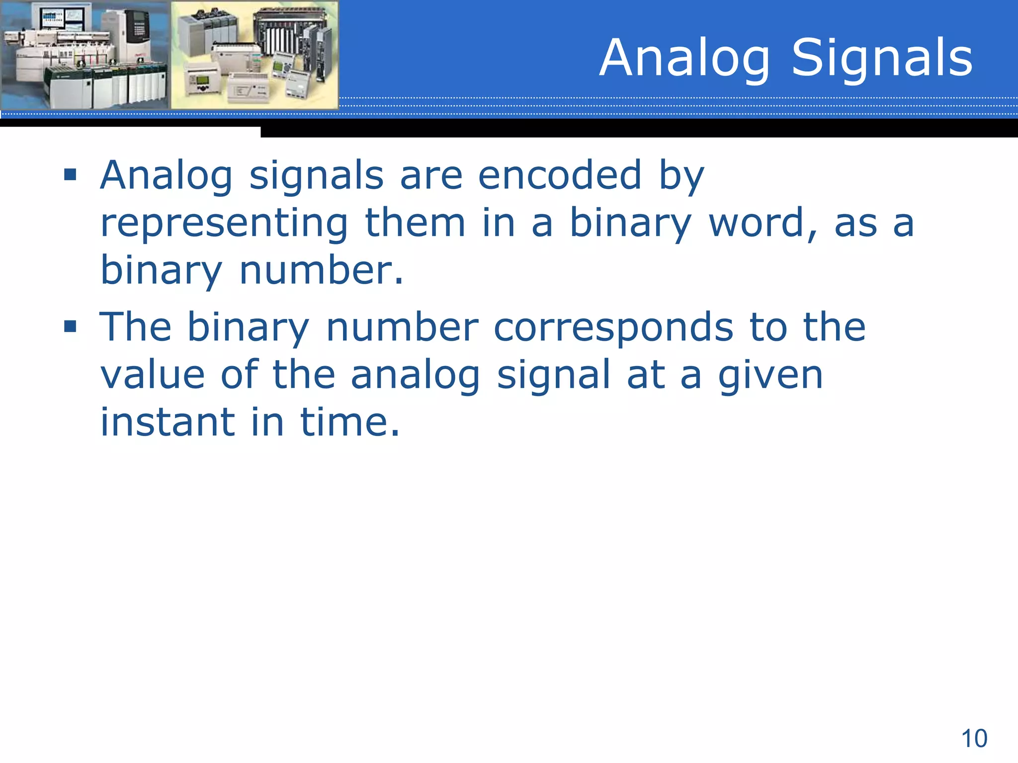 10
 Analog signals are encoded by
representing them in a binary word, as a
binary number.
 The binary number corresponds to the
value of the analog signal at a given
instant in time.
Analog Signals
 