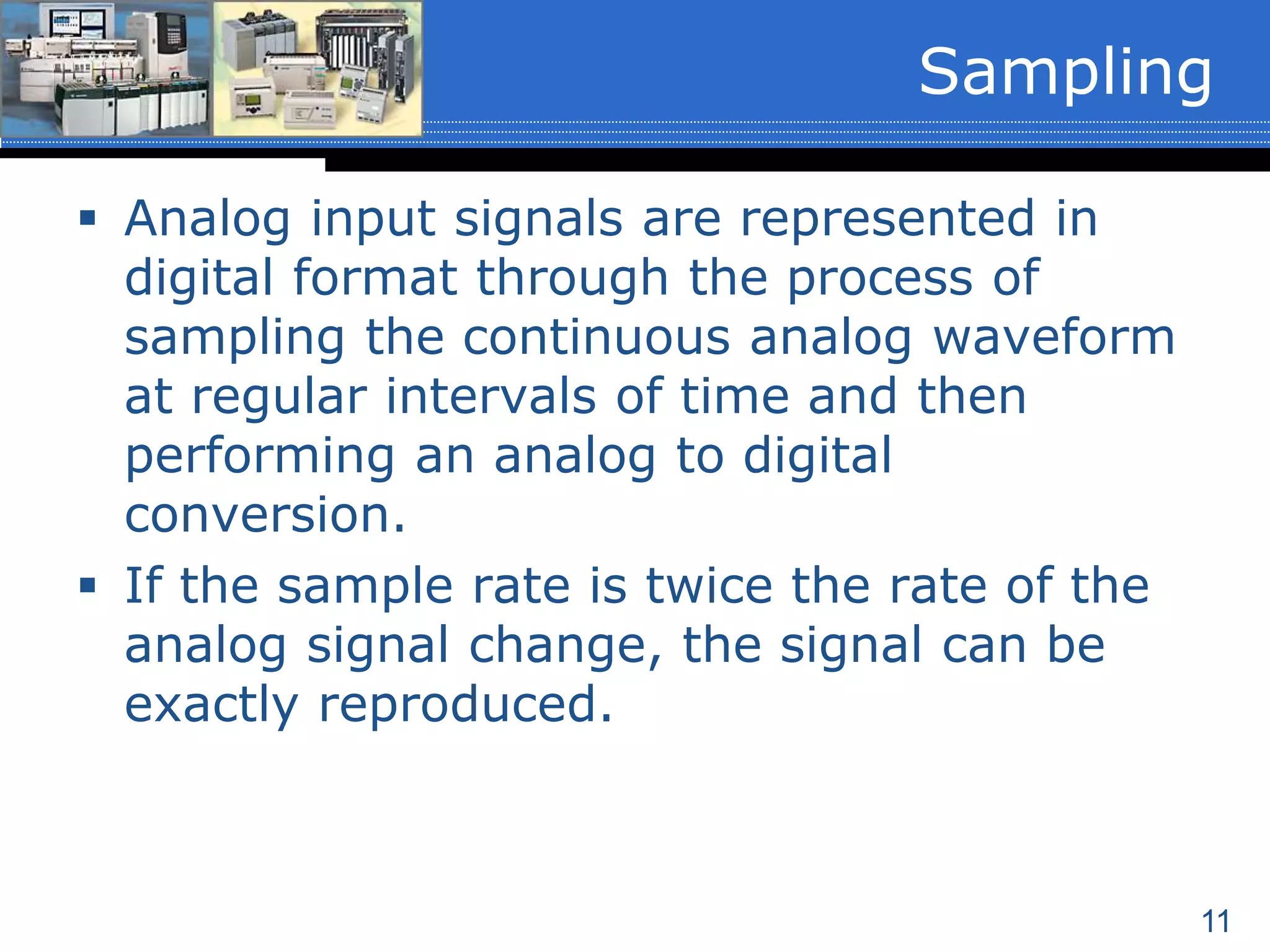 11
 Analog input signals are represented in
digital format through the process of
sampling the continuous analog waveform
at regular intervals of time and then
performing an analog to digital
conversion.
 If the sample rate is twice the rate of the
analog signal change, the signal can be
exactly reproduced.
Sampling
 