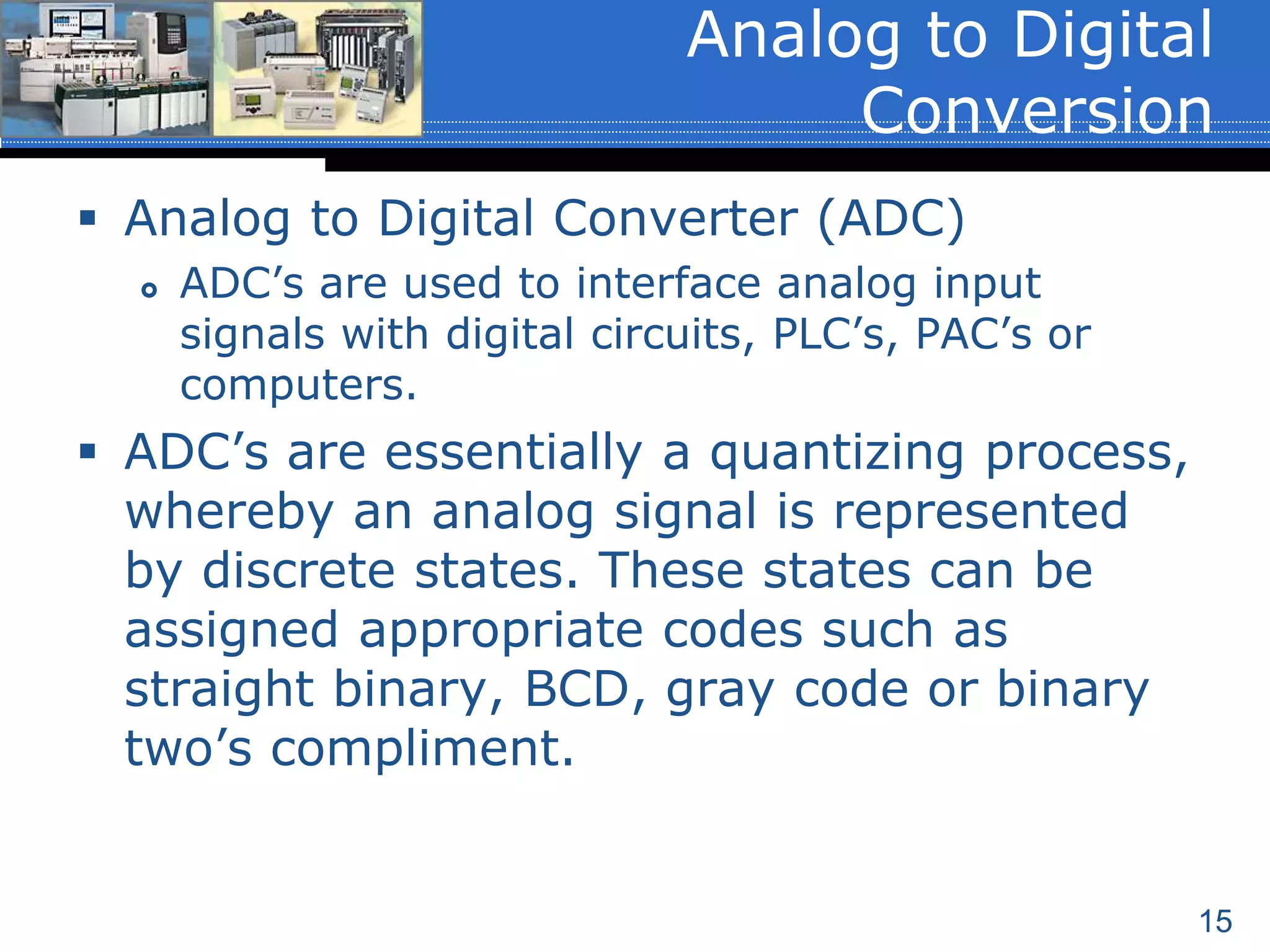 15
 Analog to Digital Converter (ADC)
 ADC’s are used to interface analog input
signals with digital circuits, PLC’s, PAC’s or
computers.
 ADC’s are essentially a quantizing process,
whereby an analog signal is represented
by discrete states. These states can be
assigned appropriate codes such as
straight binary, BCD, gray code or binary
two’s compliment.
Analog to Digital
Conversion
 