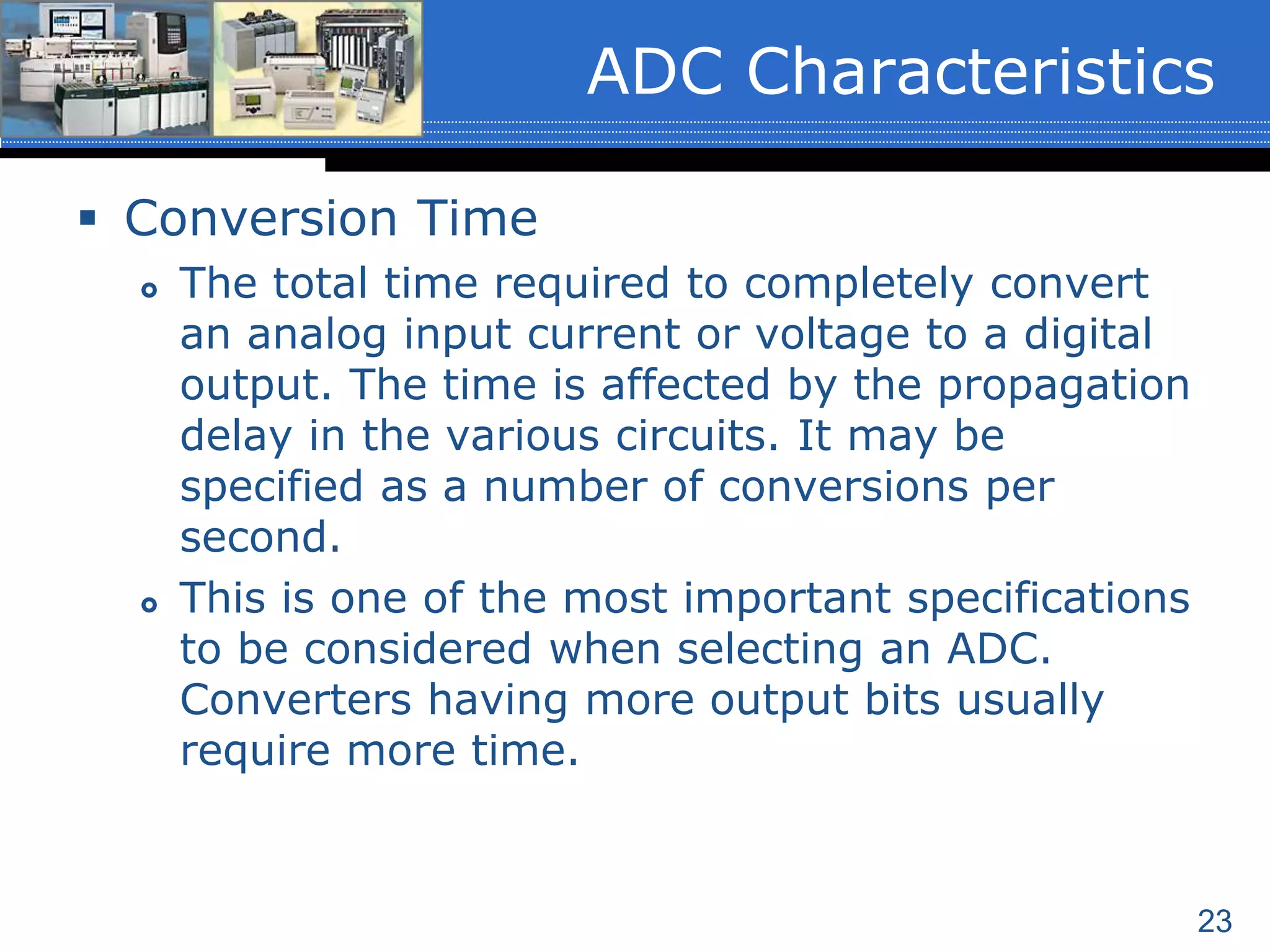 23
 Conversion Time
 The total time required to completely convert
an analog input current or voltage to a digital
output. The time is affected by the propagation
delay in the various circuits. It may be
specified as a number of conversions per
second.
 This is one of the most important specifications
to be considered when selecting an ADC.
Converters having more output bits usually
require more time.
ADC Characteristics
 