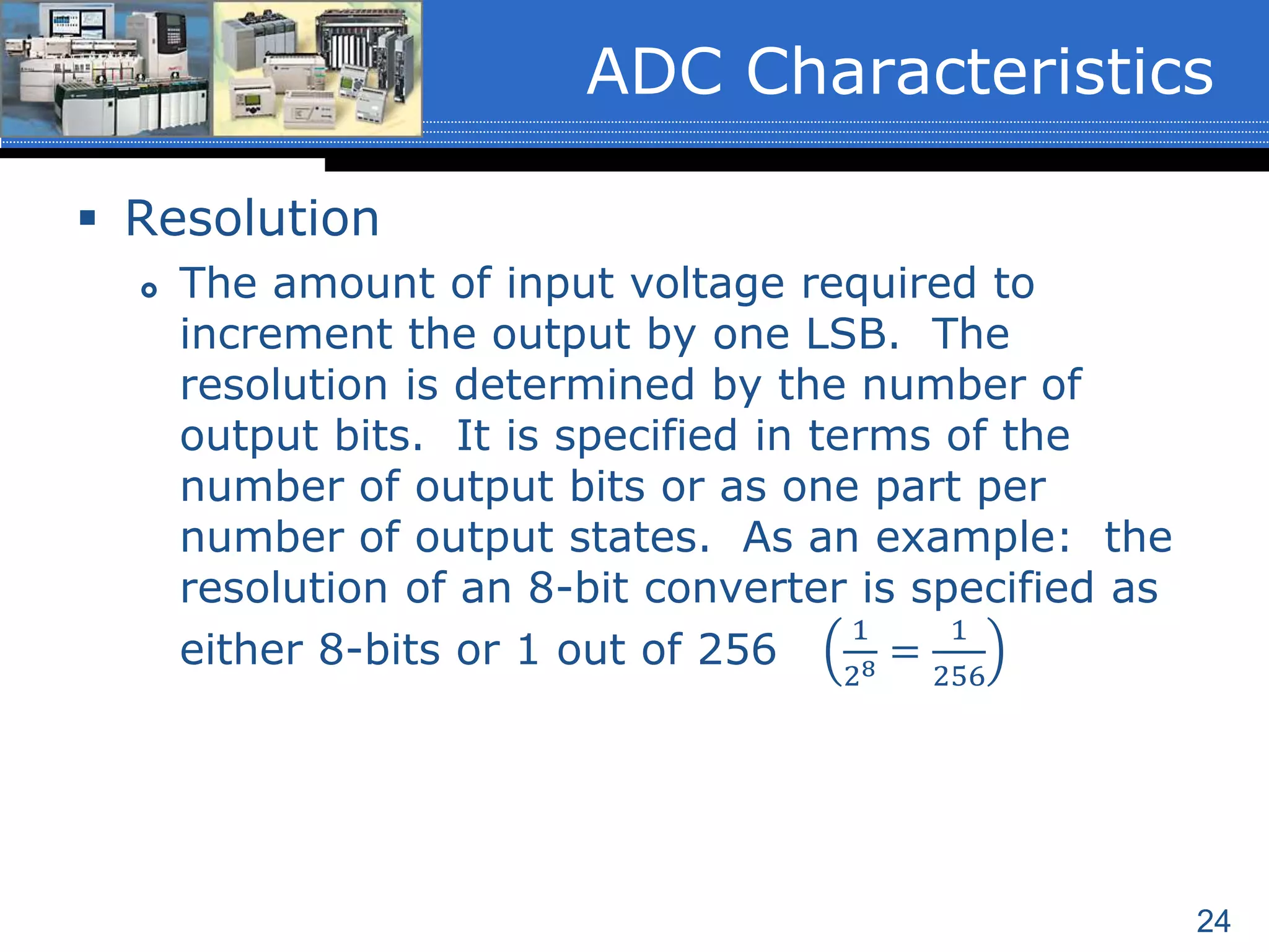 24
 Resolution
 The amount of input voltage required to
increment the output by one LSB. The
resolution is determined by the number of
output bits. It is specified in terms of the
number of output bits or as one part per
number of output states. As an example: the
resolution of an 8-bit converter is specified as
either 8-bits or 1 out of 256
1
28 =
1
256
ADC Characteristics
 