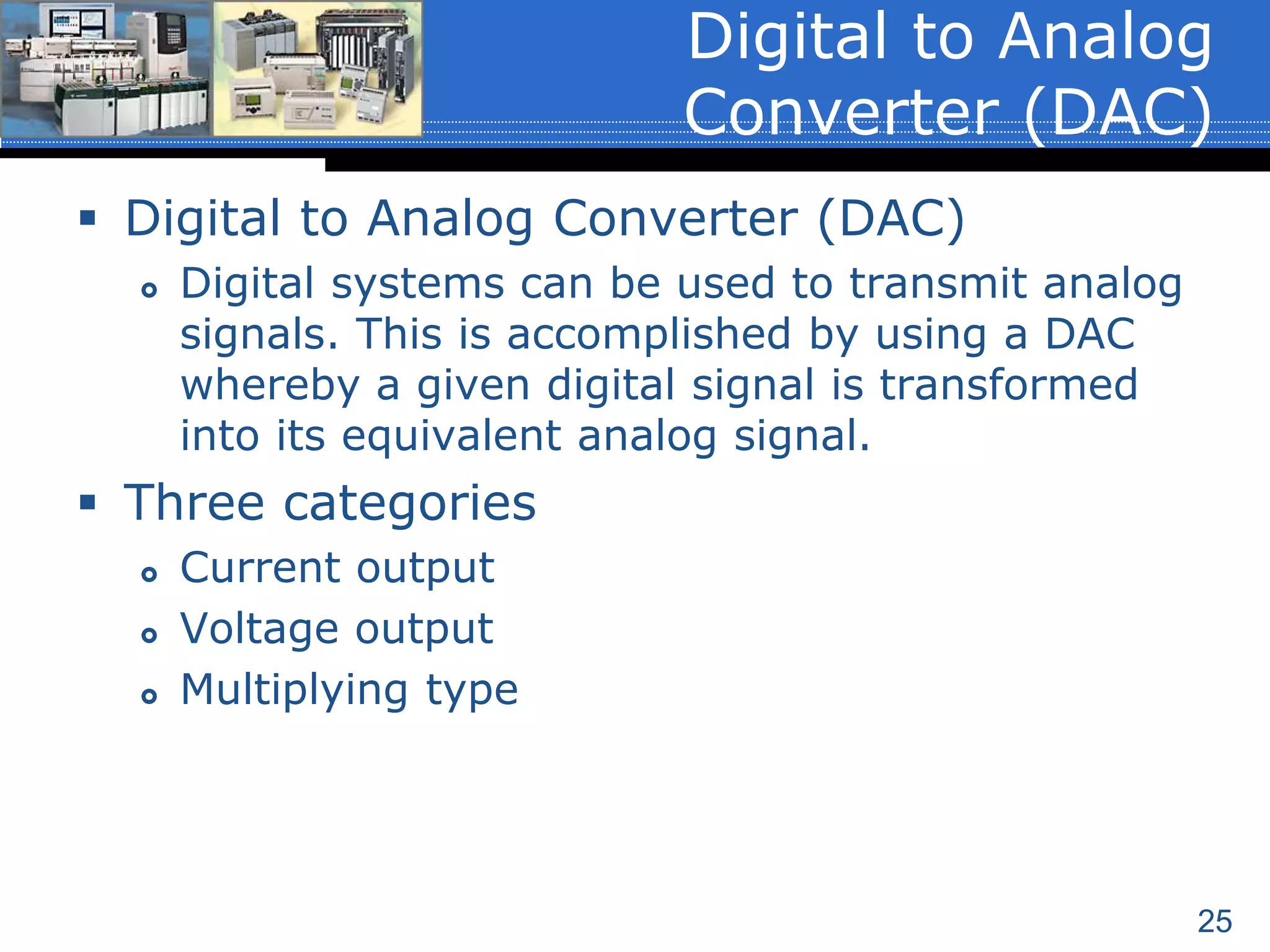 25
 Digital to Analog Converter (DAC)
 Digital systems can be used to transmit analog
signals. This is accomplished by using a DAC
whereby a given digital signal is transformed
into its equivalent analog signal.
 Three categories
 Current output
 Voltage output
 Multiplying type
Digital to Analog
Converter (DAC)
 