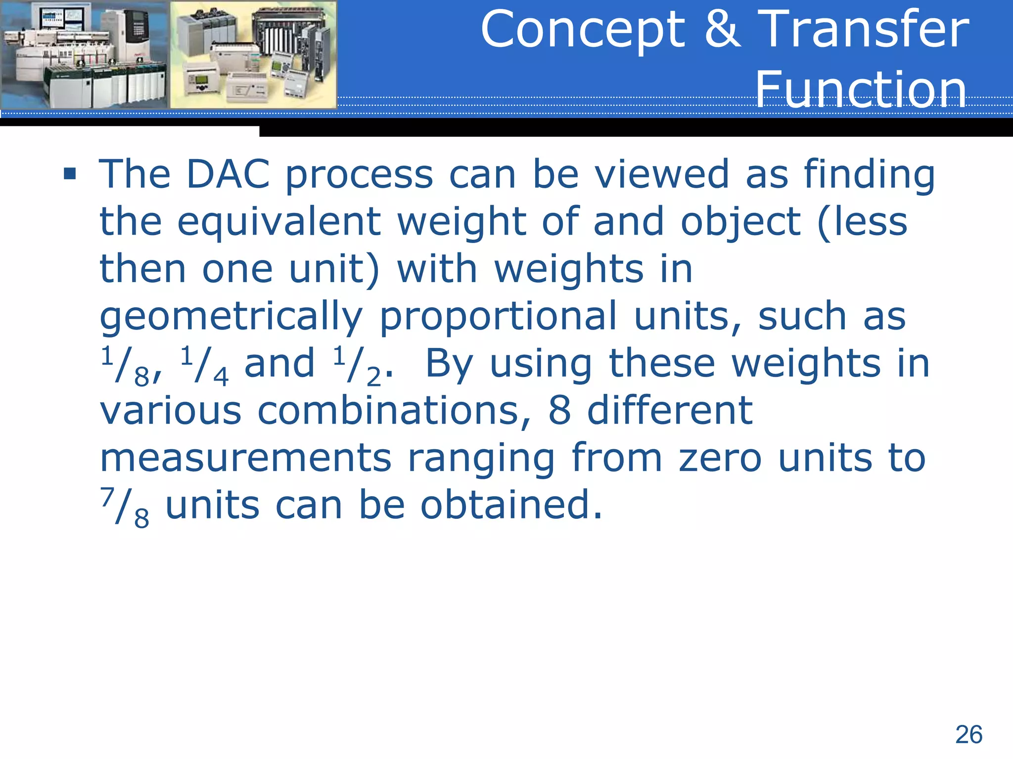 26
 The DAC process can be viewed as finding
the equivalent weight of and object (less
then one unit) with weights in
geometrically proportional units, such as
1/8, 1/4 and 1/2. By using these weights in
various combinations, 8 different
measurements ranging from zero units to
7/8 units can be obtained.
Concept & Transfer
Function
 
