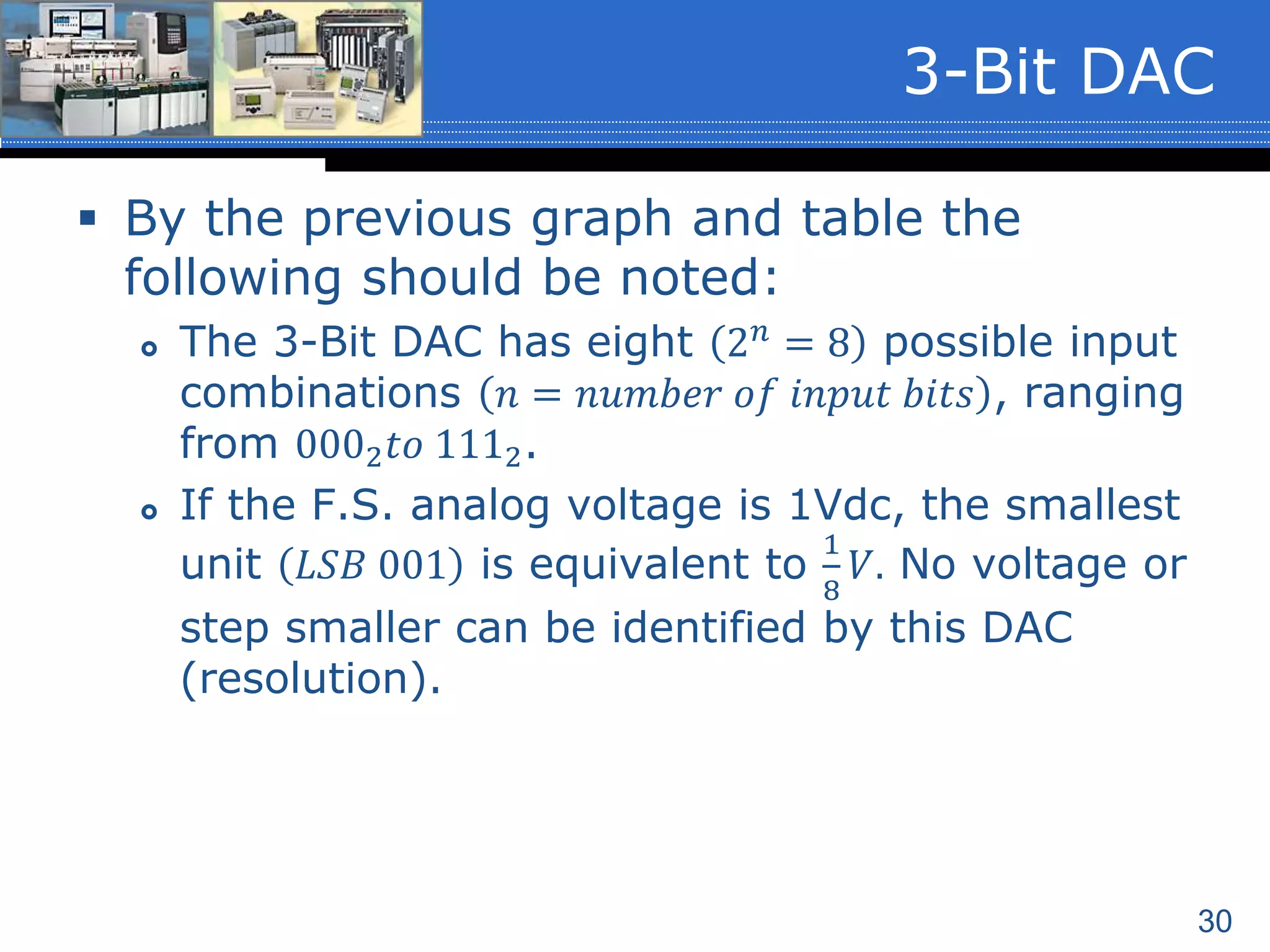 30
 By the previous graph and table the
following should be noted:
 The 3-Bit DAC has eight 2 𝑛 = 8 possible input
combinations 𝑛 = 𝑛𝑢𝑚𝑏𝑒𝑟 𝑜𝑓 𝑖𝑛𝑝𝑢𝑡 𝑏𝑖𝑡𝑠 , ranging
from 0002 𝑡𝑜 1112.
 If the F.S. analog voltage is 1Vdc, the smallest
unit 𝐿𝑆𝐵 001 is equivalent to
1
8
𝑉. No voltage or
step smaller can be identified by this DAC
(resolution).
3-Bit DAC
 