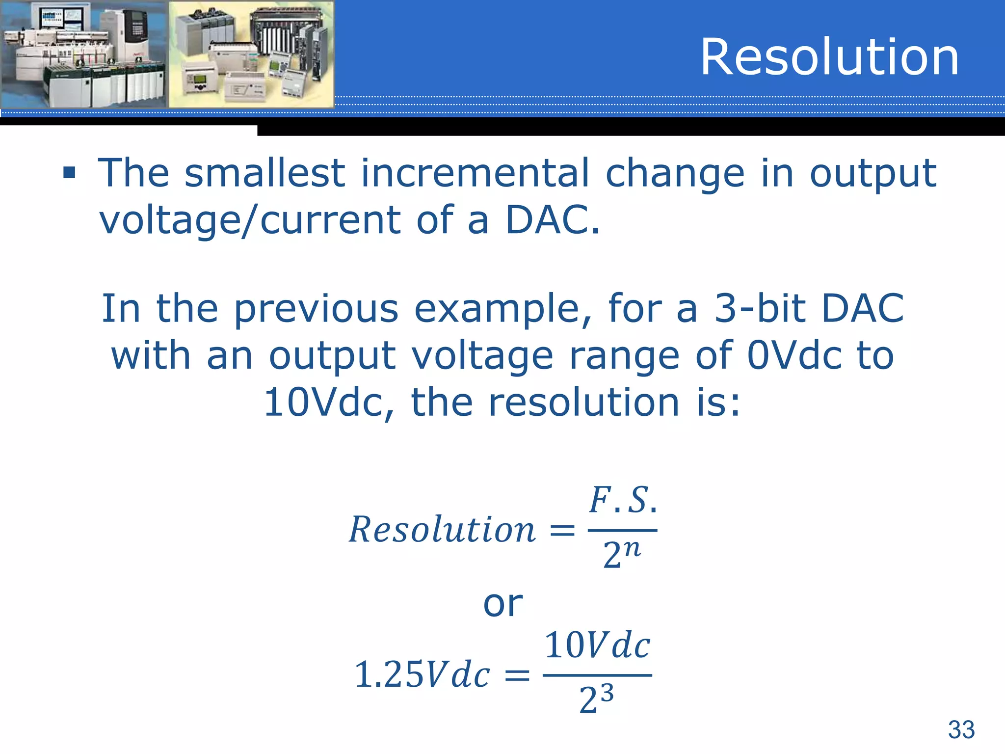 33
 The smallest incremental change in output
voltage/current of a DAC.
In the previous example, for a 3-bit DAC
with an output voltage range of 0Vdc to
10Vdc, the resolution is:
𝑅𝑒𝑠𝑜𝑙𝑢𝑡𝑖𝑜𝑛 =
𝐹. 𝑆.
2 𝑛
or
1.25𝑉𝑑𝑐 =
10𝑉𝑑𝑐
23
Resolution
 