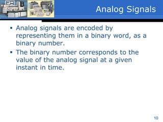 10
 Analog signals are encoded by
representing them in a binary word, as a
binary number.
 The binary number corresponds to the
value of the analog signal at a given
instant in time.
Analog Signals
 