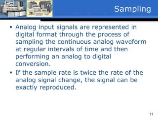 11
 Analog input signals are represented in
digital format through the process of
sampling the continuous analog waveform
at regular intervals of time and then
performing an analog to digital
conversion.
 If the sample rate is twice the rate of the
analog signal change, the signal can be
exactly reproduced.
Sampling
 