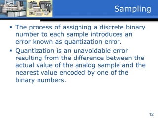 12
 The process of assigning a discrete binary
number to each sample introduces an
error known as quantization error.
 Quantization is an unavoidable error
resulting from the difference between the
actual value of the analog sample and the
nearest value encoded by one of the
binary numbers.
Sampling
 
