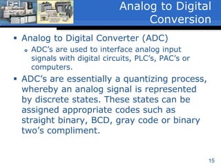 15
 Analog to Digital Converter (ADC)
 ADC’s are used to interface analog input
signals with digital circuits, PLC’s, PAC’s or
computers.
 ADC’s are essentially a quantizing process,
whereby an analog signal is represented
by discrete states. These states can be
assigned appropriate codes such as
straight binary, BCD, gray code or binary
two’s compliment.
Analog to Digital
Conversion
 