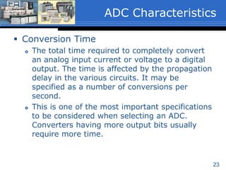 23
 Conversion Time
 The total time required to completely convert
an analog input current or voltage to a digital
output. The time is affected by the propagation
delay in the various circuits. It may be
specified as a number of conversions per
second.
 This is one of the most important specifications
to be considered when selecting an ADC.
Converters having more output bits usually
require more time.
ADC Characteristics
 