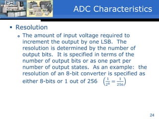 24
 Resolution
 The amount of input voltage required to
increment the output by one LSB. The
resolution is determined by the number of
output bits. It is specified in terms of the
number of output bits or as one part per
number of output states. As an example: the
resolution of an 8-bit converter is specified as
either 8-bits or 1 out of 256
1
28 =
1
256
ADC Characteristics
 