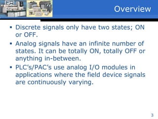 3
 Discrete signals only have two states; ON
or OFF.
 Analog signals have an infinite number of
states. It can be totally ON, totally OFF or
anything in-between.
 PLC’s/PAC’s use analog I/O modules in
applications where the field device signals
are continuously varying.
Overview
 
