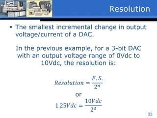 33
 The smallest incremental change in output
voltage/current of a DAC.
In the previous example, for a 3-bit DAC
with an output voltage range of 0Vdc to
10Vdc, the resolution is:
𝑅𝑒𝑠𝑜𝑙𝑢𝑡𝑖𝑜𝑛 =
𝐹. 𝑆.
2 𝑛
or
1.25𝑉𝑑𝑐 =
10𝑉𝑑𝑐
23
Resolution
 