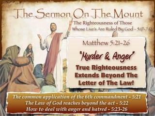 The  Righteousness  of  Those
                        Whose Live’s Are Ruled By God - 5:17-7:12


                             Matthew 5:21-26

                           “Murder & Anger”
                         True Righteousness
                         Extends Beyond The
                          Letter of The Law!

The common application of the 6th commandment - 5:21
     The Law of God reaches beyond the act - 5:22
      How to deal with anger and hatred - 5:23-26
 