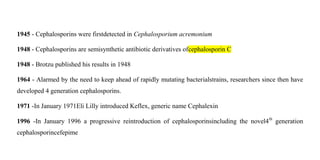 1945 - Cephalosporins were firstdetected in Cephalosporium acremonium
1948 - Cephalosporins are semisynthetic antibiotic d...