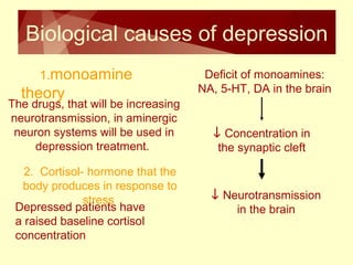 Biological causes of depression 
1.monoamine 
theory 
Deficit of monoamines: 
NA, 5-HT, DA in the brain 
¯ Concentration in 
the synaptic cleft 
¯ Neurotransmission 
in the brain 
The drugs, that will be increasing 
neurotransmission, in aminergic 
neuron systems will be used in 
depression treatment. 
2. Cortisol- hormone that the 
body produces in response to 
Depressed pasttireenstss have 
a raised baseline cortisol 
concentration 
 