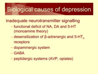 Biological causes of depression 
inadequate neurotransmitter signalling 
– functional deficit of NA, DA and 5-HT 
(monoamine theory) 
– desensitization of β-adrenergic and 5-HT2A 
receptors 
– dopaminergic system 
– GABA 
– peptidergic systems (AVP, opiates) 
 