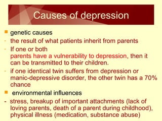 Causes of depression 
 genetic causes 
- the result of what patients inherit from parents 
- If one or both 
parents have a vulnerability to depression, then it 
can be transmitted to their children. 
- if one identical twin suffers from depression or 
manic-depressive disorder, the other twin has a 70% 
chance 
 environmental influences 
- stress, breakup of important attachments (lack of 
loving parents, death of a parent during childhood), 
physical illness (medication, substance abuse) 
 