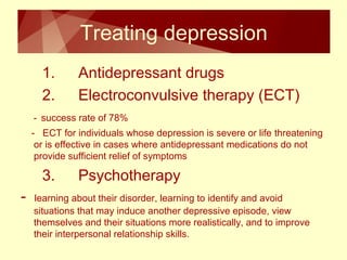 Treating depression 
1. Antidepressant drugs 
2. Electroconvulsive therapy (ECT) 
- success rate of 78% 
- ECT for individuals whose depression is severe or life threatening 
or is effective in cases where antidepressant medications do not 
provide sufficient relief of symptoms 
3. Psychotherapy 
- learning about their disorder, learning to identify and avoid 
situations that may induce another depressive episode, view 
themselves and their situations more realistically, and to improve 
their interpersonal relationship skills. 
 