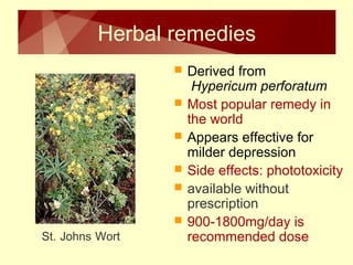 Herbal remedies 
 Derived from 
Hypericum perforatum 
 Most popular remedy in 
the world 
 Appears effective for 
milder depression 
 Side effects: phototoxicity 
 available without 
prescription 
 900-1800mg/day is 
St. Johns Wort recommended dose 
 