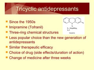 Tricyclic antidepressants 
 Since the 1950s 
 Imipramine (Tofranil) 
 Three-ring chemical structures 
 Less popular choice than the new generation of 
antidepressants 
 Similar therapeutic efficacy 
 Choice of drug (side effects/duration of action) 
 Change of medicine after three weeks 
 