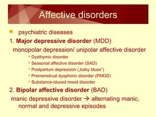Affective disorders 
 psychiatric diseases 
1. Major depressive disorder (MDD) 
monopolar depression/ unipolar affective disorder 
 Dysthymic disorder 
 Seasonal affective disorder (SAD) 
 Postpartum depression („baby blues”) 
 Premenstrual dysphoric disorder (PMDD) 
 Substance-iduced mood disorder 
2. Bipolar affective disorder (BAD) 
manic depressive disorder  alternating manic, 
normal and depressive episodes 
 