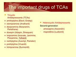 The important drugs of TCAs 
 Tricyclic 
Antidepressants (TCAs) 
· amitriptyline (Elavil, Endep) 
· clomipramine (Anafranil) 
· desipramine (Norpramin, 
Pertofrane) 
· doxepin (Adapin, Sinequan) 
· imipramine (Imavate, Janimine, 
Presamine, Tofranil) 
· nortriptyline (Aventyl, Pamelor) 
· protriptyline (Vivactil) 
· trimipramine (Surmontil) 
 Heterocyclic Antidepressants 
Second-generation 
• amoxapine (Ascendin) 
• maprotiline (Ludiomil) 
 