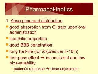 Pharmacokinetics 
1. Absorption and distribution 
 good absorption from GI tract upon oral 
administration 
 lipophilic properties 
 good BBB penetration 
 long half-life (for imipramine 4-18 h) 
 first-pass effect  inconsistent and low 
bioavailability 
– patient’s response  dose adjustment 
 