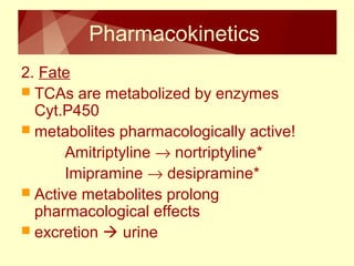 Pharmacokinetics 
2. Fate 
 TCAs are metabolized by enzymes 
Cyt.P450 
 metabolites pharmacologically active! 
Amitriptyline ® nortriptyline* 
Imipramine ® desipramine* 
 Active metabolites prolong 
pharmacological effects 
 excretion  urine 
 