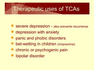 Therapeutic uses of TCAs 
 severe depression - also prevents recurrence 
 depression with anxiety 
 panic and phobic disorders 
 bet-wetting in children (imipramine) 
 chronic or psychogenic pain 
 bipolar disorder 
 