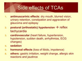 Side effects of TCAs 
1. antimuscarinic effects: dry mouth, blurred vision, 
urinary retention, constipation and aggravation of 
glaucoma and epilepsy 
2. postural (orthostatic) hypotension  reflex 
tachycardia 
3. cardiovascular (heart failure, hypertension, 
hypotension, sudden death, arrhythmias, ECG 
changes) 
4. sedation 
5. hormonal effects (loss of libido, impotence) 
6. others: gastric irritation, weight change, allergic skin 
reactions and jaudince 
 