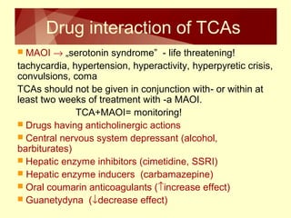Drug interaction of TCAs 
 MAOI ® „serotonin syndrome” - life threatening! 
tachycardia, hypertension, hyperactivity, hyperpyretic crisis, 
convulsions, coma 
TCAs should not be given in conjunction with- or within at 
least two weeks of treatment with -a MAOI. 
TCA+MAOI= monitoring! 
 Drugs having anticholinergic actions 
 Central nervous system depressant (alcohol, 
barbiturates) 
 Hepatic enzyme inhibitors (cimetidine, SSRI) 
 Hepatic enzyme inducers (carbamazepine) 
 Oral coumarin anticoagulants (­increase effect) 
 Guanetydyna (¯decrease effect) 
 