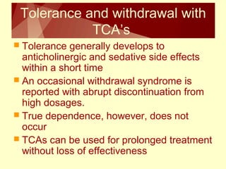 Tolerance and withdrawal with 
TCA’s 
 Tolerance generally develops to 
anticholinergic and sedative side effects 
within a short time 
 An occasional withdrawal syndrome is 
reported with abrupt discontinuation from 
high dosages. 
 True dependence, however, does not 
occur 
 TCAs can be used for prolonged treatment 
without loss of effectiveness 
 