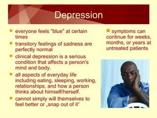 Depression 
 everyone feels "blue" at certain 
times 
 transitory feelings of sadness are 
perfectly normal 
 clinical depression is a serious 
condition that affects a person's 
mind and body. 
 all aspects of everyday life 
including eating, sleeping, working, 
relationships, and how a person 
thinks about himself/herself. 
 cannot simply will themselves to 
feel better or „snap out of it” 
 symptoms can 
continue for weeks, 
months, or years at 
untreated patients 
 