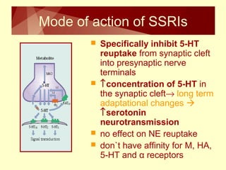 Mode of action of SSRIs 
 Specifically inhibit 5-HT 
reuptake from synaptic cleft 
into presynaptic nerve 
terminals 
 ­concentration of 5-HT in 
the synaptic cleft® long term 
adaptational changes  
­serotonin 
neurotransmission 
 no effect on NE reuptake 
 don`t have affinity for M, HA, 
5-HT and α receptors 
 