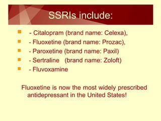 SSRIs include: 
 - Citalopram (brand name: Celexa), 
 - Fluoxetine (brand name: Prozac), 
 - Paroxetine (brand name: Paxil) 
 - Sertraline (brand name: Zoloft) 
 - Fluvoxamine 
Fluoxetine is now the most widely prescribed 
antidepressant in the United States! 
 