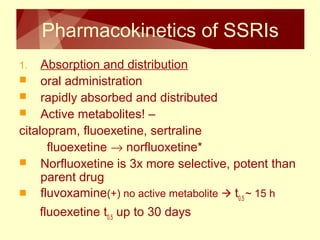 Pharmacokinetics of SSRIs 
1. Absorption and distribution 
 oral administration 
 rapidly absorbed and distributed 
 Active metabolites! – 
citalopram, fluoexetine, sertraline 
fluoexetine ® norfluoxetine* 
 Norfluoxetine is 3x more selective, potent than 
parent drug 
 fluvoxamine(+) no active metabolite  t0.5 ~ 15 h 
fluoexetine t0.5 up to 30 days 
 