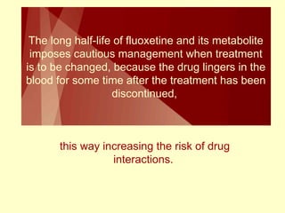 The long half-life of fluoxetine and its metabolite 
imposes cautious management when treatment 
is to be changed, because the drug lingers in the 
blood for some time after the treatment has been 
discontinued, 
this way increasing the risk of drug 
interactions. 
 
