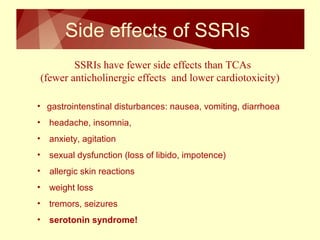 Side effects of SSRIs 
SSRIs have fewer side effects than TCAs 
(fewer anticholinergic effects and lower cardiotoxicity) 
• gastrointenstinal disturbances: nausea, vomiting, diarrhoea 
• headache, insomnia, 
• anxiety, agitation 
• sexual dysfunction (loss of libido, impotence) 
• allergic skin reactions 
• weight loss 
• tremors, seizures 
• serotonin syndrome! 
 