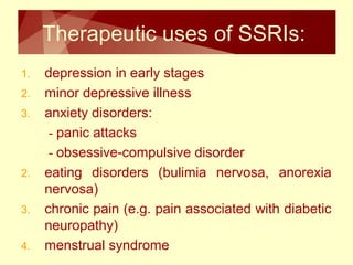 Therapeutic uses of SSRIs: 
1. depression in early stages 
2. minor depressive illness 
3. anxiety disorders: 
- panic attacks 
- obsessive-compulsive disorder 
2. eating disorders (bulimia nervosa, anorexia 
nervosa) 
3. chronic pain (e.g. pain associated with diabetic 
neuropathy) 
4. menstrual syndrome 
 