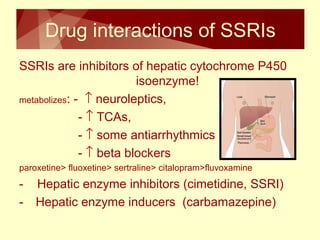 Drug interactions of SSRIs 
SSRIs are inhibitors of hepatic cytochrome P450 
isoenzyme! 
metabolizes: - ­ neuroleptics, 
- ­ TCAs, 
- ­ some antiarrhythmics 
- ­ beta blockers 
paroxetine> fluoxetine> sertraline> citalopram>fluvoxamine 
- Hepatic enzyme inhibitors (cimetidine, SSRI) 
- Hepatic enzyme inducers (carbamazepine) 
 