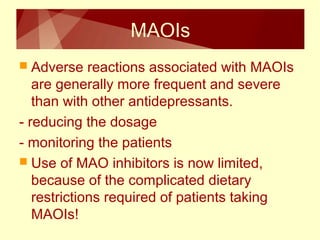 MAOIs 
 Adverse reactions associated with MAOIs 
are generally more frequent and severe 
than with other antidepressants. 
- reducing the dosage 
- monitoring the patients 
 Use of MAO inhibitors is now limited, 
because of the complicated dietary 
restrictions required of patients taking 
MAOIs! 
 