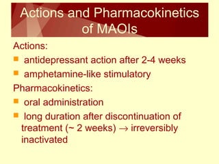 Actions and Pharmacokinetics 
of MAOIs 
Actions: 
 antidepressant action after 2-4 weeks 
 amphetamine-like stimulatory 
Pharmacokinetics: 
 oral administration 
 long duration after discontinuation of 
treatment (~ 2 weeks) ® irreversibly 
inactivated 
 