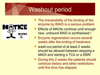 Washout period 
 The irreversibility of the binding of the 
enzyme by IMAO is a serious problem 
 Effects of MAOIs continue until enough 
new, unbound MAO is synthesized ! 
 Enzyme regeneration occurs several 
weeks after the ending of treatment 
 wash-out period of at least 2 weeks 
should be allowed between stopping a 
MAOI and starting a TCA or a SSRI 
 During this 2 weeks the patients should 
continue dietary and other restrictions 
until this time has elapsed. 
 