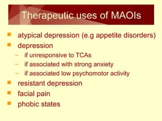 Therapeutic uses of MAOIs 
 atypical depression (e.g appetite disorders) 
 depression 
– if unresponsive to TCAs 
– if associated with strong anxiety 
– if associated low psychomotor activity 
 resistant depression 
 facial pain 
 phobic states 
 
