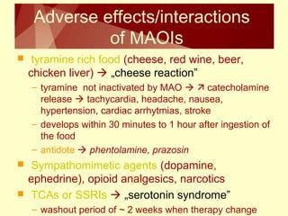 Adverse effects/interactions 
of MAOIs 
 tyramine rich food (cheese, red wine, beer, 
chicken liver)  „cheese reaction” 
– tyramine not inactivated by MAO   catecholamine 
release  tachycardia, headache, nausea, 
hypertension, cardiac arrhytmias, stroke 
– develops within 30 minutes to 1 hour after ingestion of 
the food 
– antidote  phentolamine, prazosin 
 Sympathomimetic agents (dopamine, 
ephedrine), opioid analgesics, narcotics 
 TCAs or SSRIs  „serotonin syndrome” 
– washout period of ~ 2 weeks when therapy change 
 