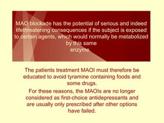 MAO blockade has the potential of serious and indeed 
lifethreatening consequences if the subject is exposed 
to certain agents, which would normally be metabolized 
by this same 
enzyme. 
The patients treatment MAOI must therefore be 
educated to avoid tyramine containing foods and 
some drugs. 
For these reasons, the MAOIs are no longer 
considered as first-choice antidepressants and 
are usually only prescribed after other options 
have failed. 
 