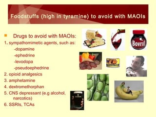 Foodstuffs (high in tyramine) to avoid with MAOIs 
 Drugs to avoid with MAOIs: 
1. sympathomimetic agents, such as: 
-dopamine 
-ephedrine 
-levodopa 
-pseudoephedrine 
2. opioid analgesics 
3. amphetamine 
4. dextromethorphan 
5. CNS depressant (e.g alcohol, 
narcotics) 
6. SSRIs, TCAs 
 